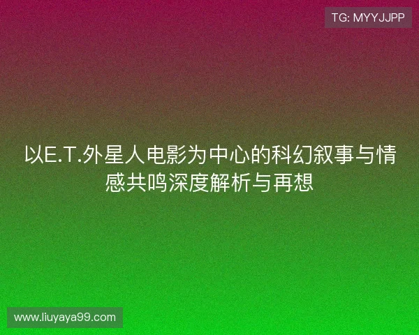 以E.T.外星人电影为中心的科幻叙事与情感共鸣深度解析与再想