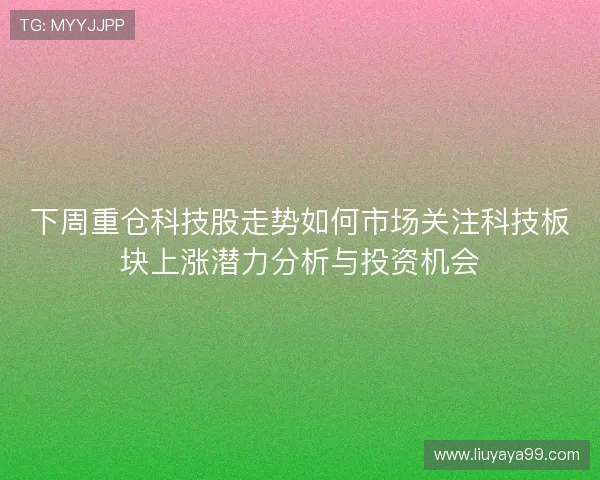 下周重仓科技股走势如何市场关注科技板块上涨潜力分析与投资机会