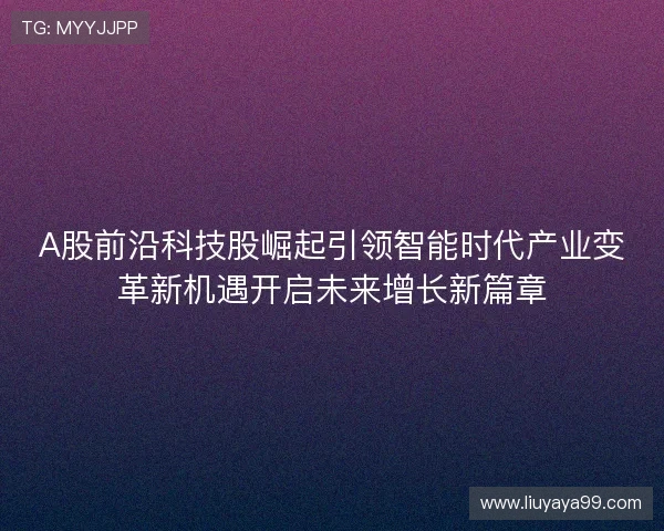 A股前沿科技股崛起引领智能时代产业变革新机遇开启未来增长新篇章