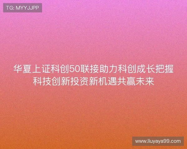 华夏上证科创50联接助力科创成长把握科技创新投资新机遇共赢未来 华夏上证科创50联接助力科创成长把握科技创新投资新机遇共赢未来